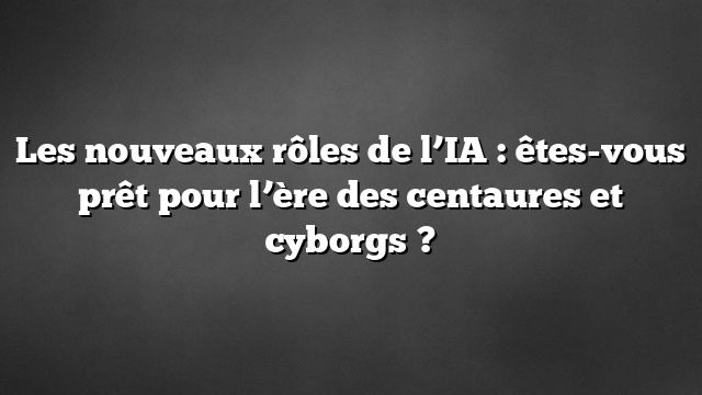 Les nouveaux rôles de l’IA : êtes-vous prêt pour l’ère des centaures et cyborgs ?